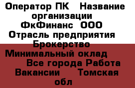 Оператор ПК › Название организации ­ ФкФинанс, ООО › Отрасль предприятия ­ Брокерство › Минимальный оклад ­ 20 000 - Все города Работа » Вакансии   . Томская обл.